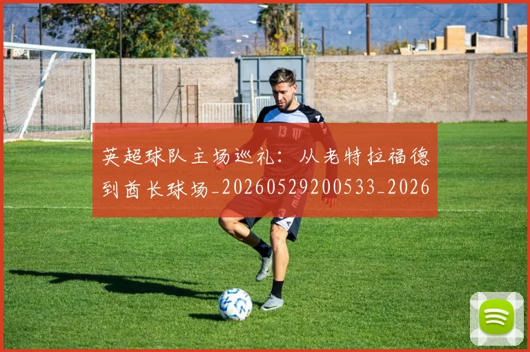 英超球队主场巡礼：从老特拉福德到酋长球场_20260529200533_20260702174239