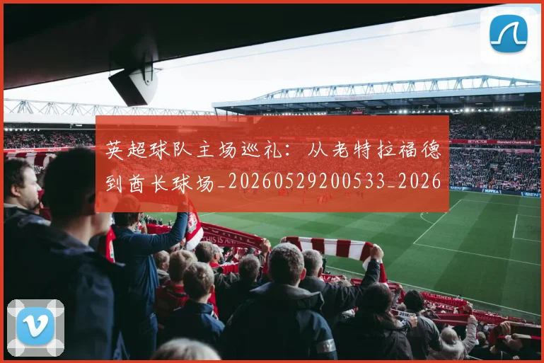 英超球队主场巡礼:从老特拉福德到酋长球场_20260529200533_20260702174239