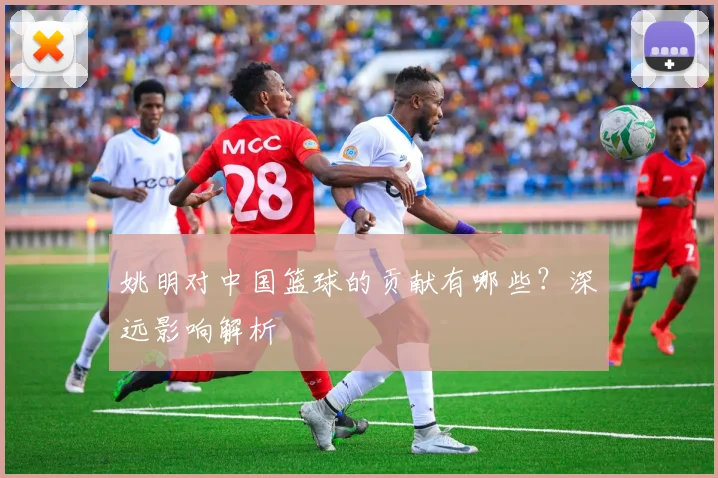 姚明对中国篮球的贡献有哪些？深远影响解析