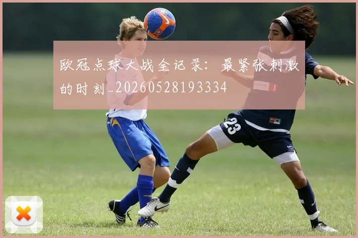 欧冠点球大战全记录:最紧张刺激的时刻_20260528193334