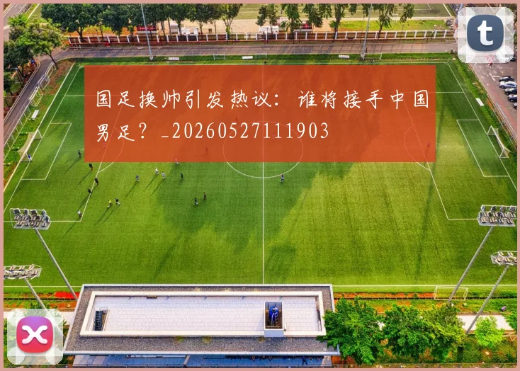 国足换帅引发热议:谁将接手中国男足?_20260527111903